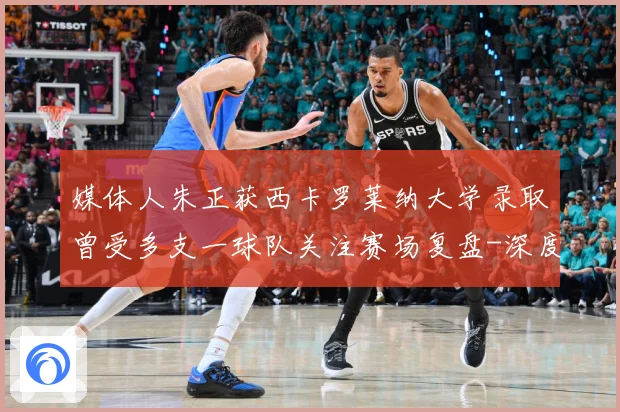 媒体人朱正获西卡罗莱纳大学录取曾受多支一球队关注赛场复盘-深度解析