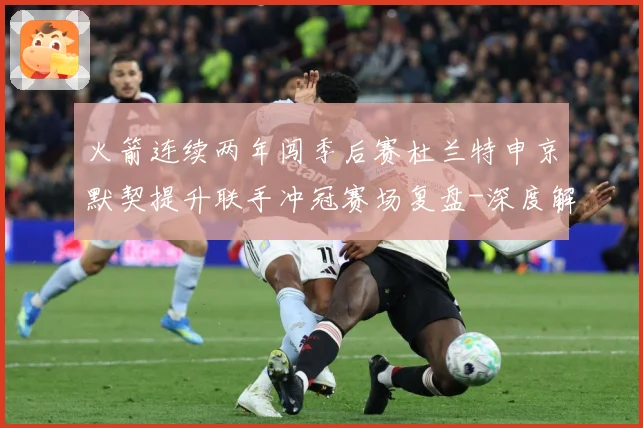 火箭连续两年闯季后赛杜兰特申京默契提升联手冲冠赛场复盘-深度解析