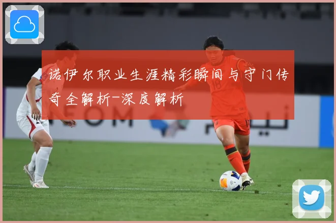 诺伊尔职业生涯精彩瞬间与守门传奇全解析-深度解析